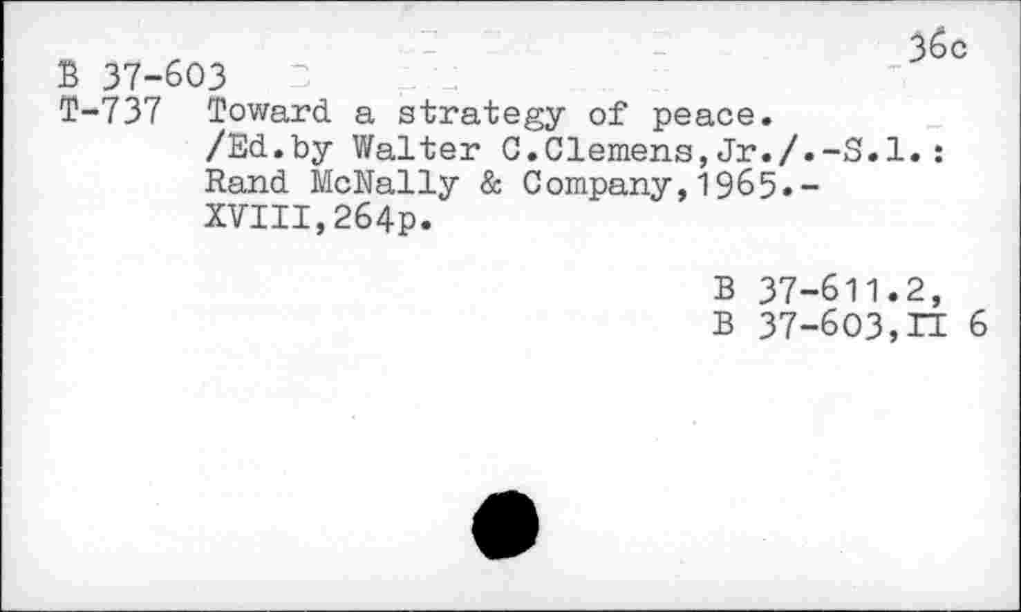 ﻿B 37-603
T-737 Toward a strategy of peace.
/Ed.by Walter C.Clemens,Jr./.-S.l.: Rand McNally & Company,1965.-XVIII,264p.
B 37-611.2, B 37-603,n 6